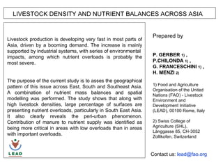 LIVESTOCK DENSITY AND NUTRIENT BALANCES ACROSS ASIA 1000 km Prepared by  P P. GERBER  1)  , P.CHILONDA  1)  ,  G. FRANCESCHINI  1)  ,  H. MENZI  2)   1) Food and Agriculture Organisation of the United Nations (FAO) - Livestock Environment and Development Initiative (LEAD), 00100 Rome, Italy  2) Swiss College of  Agriculture (SHL),  Länggasse 85, CH-3052 Zollikofen, Switzerland Livestock production is developing very fast in most parts of Asia, driven by a booming demand. The increase is mainly supported by industrial systems, with series of environmental impacts, among which nutrient overloads is probably the most severe.  The purpose of the current study is to asses the geographical pattern of this issue across East, South and Southeast Asia. A combination of nutrient mass balances and spatial modelling was performed. The study shows that along with high livestock densities, large percentage of surfaces are presenting nutrient overloads, particularly in South East Asia. It also clearly reveals the peri-urban phenomenon. Contribution of manure to nutrient supply was identified as being more critical in areas with low overloads than in areas with important overloads. Contact us:  lead@ fao .org 