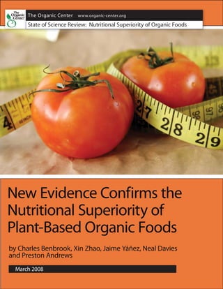 The Organic Center www.organic-center.org
      The Organic Center Critical Issue Report                  Page
      March 2008      Nutritional Superiority of Organic Food   A
      State of Science Review: Nutritional Superiority of Organic Foods




New Evidence Confirms the
Nutritional Superiority of
Plant-Based Organic Foods
by Charles Benbrook, Xin Zhao, Jaime Yáñez, Neal Davies
and Preston Andrews
  March 2008
 