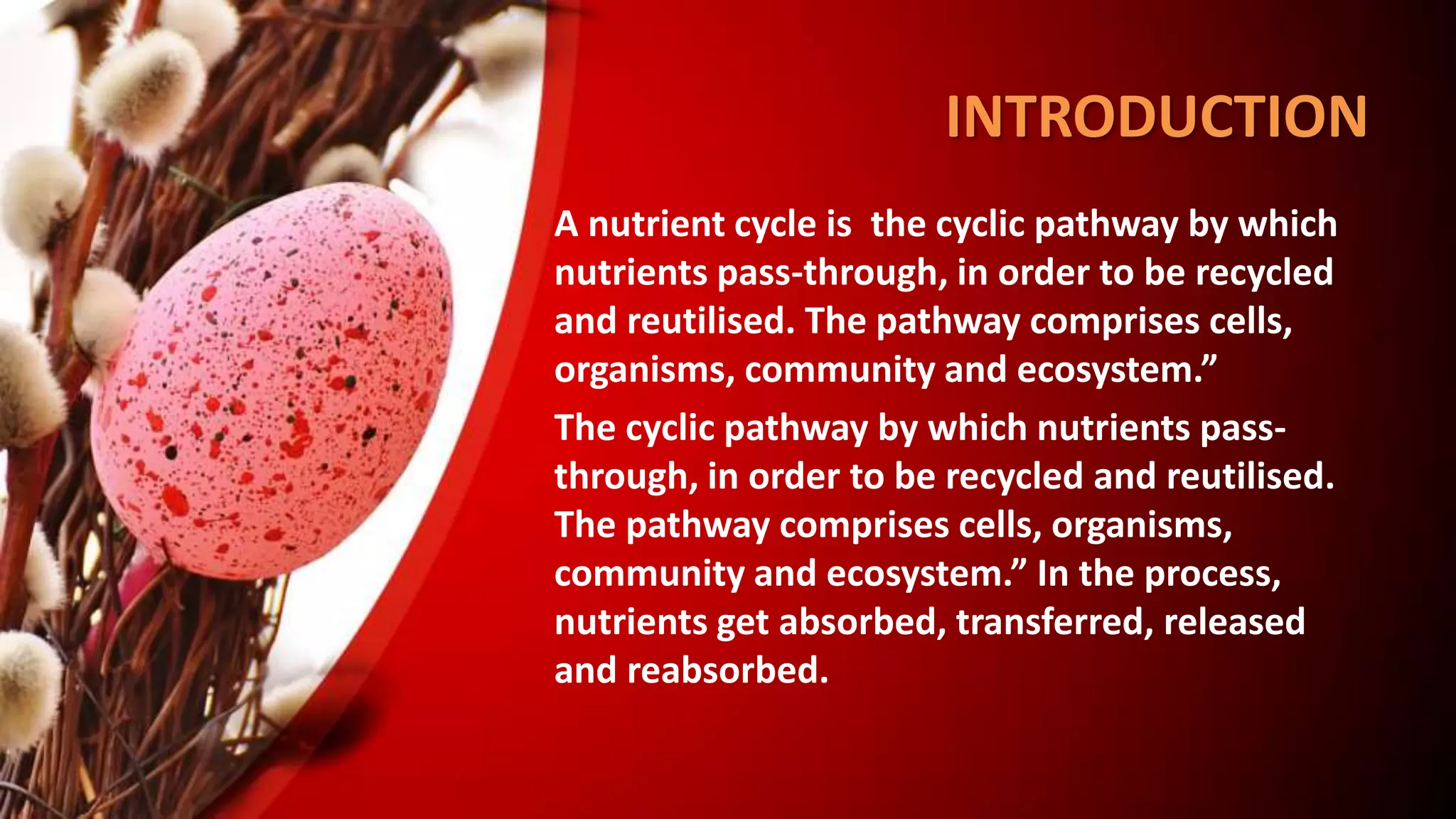 INTRODUCTION
• A nutrient cycle is the cyclic pathway by which
nutrients pass-through, in order to be recycled
and reutilised. The pathway comprises cells,
organisms, community and ecosystem.”
The cyclic pathway by which nutrients pass-
through, in order to be recycled and reutilised.
The pathway comprises cells, organisms,
community and ecosystem.” In the process,
nutrients get absorbed, transferred, released
and reabsorbed.
 