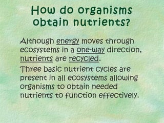How do organisms
  obtain nutrients?
Although energy moves through
ecosystems in a one-way direction,
nutrients are recycled.
Three basic nutrient cycles are
present in all ecosystems allowing
organisms to obtain needed
nutrients to function effectively.
 
