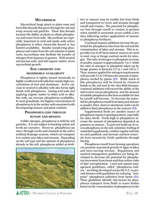 MYCORRHIZAE                            izer or manure may be readily lost from fields
                                                       and transported to rivers and streams through
    Mycorrhizal fungi attach to plant roots and
                                                       runoff and erosion. The potential for phospho-
form thin threads that grow through the soil and
                                                       rus loss through runoff or erosion is greatest
wrap around soil particles. These thin threads
                                                       when rainfall or snowmelt occurs within a few
increase the ability of plants to obtain phospho-
                                                       days following surface applications of manure
rus and water from soils. Mycorrhizae are espe-
                                                       or phosphorus fertilizers.
cially important in acid and sandy soils where
                                                            Continual manure additions increase the po-
phosphorus is either chemically bound or has
                                                       tential for phosphorus loss from the soil and the
limited availability. Besides transferring phos-
                                                       contamination of lakes and streams. This is es-
phorus and water from the soil solution to plant
                                                       pecially true if off-farm manure sources are used
roots, mycorrhizae also facilitate the transfer of
                                                       to meet crop or forage nutrient needs for nitro-
nitrogen from legumes to grasses. Well aerated
                                                       gen. The ratio of nitrogen to phosphate in swine
and porous soils, and soil organic matter, favor
                                                       or poultry manure is approximately 1 to 1, while
mycorrhizal growth.
                                                       the ratio of nitrogen to phosphate taken up by
            SOIL CHEMISTRY AND                         forage grasses is between 2.5 to 1 and 3.8 to 1.
         PHOSPHORUS AVAILABILITY                       Thus, manure applied for nitrogen requirements
                                                       will provide 2.5 to 3.8 times the amount of phos-
    Phosphorus is tightly bound chemically in          phorus needed by plants (23). While much of
highly weathered acid soils that contain high con-     this phosphorus will be bound by chemical
centrations of iron and aluminum. Active cal-          bonds in the soil and in the microbial biomass,
cium in neutral to alkaline soils also forms tight     continual additions will exceed the ability of the
bonds with phosphorus. Liming acid soils and           soil to store excess phosphorus, and the amount
applying organic matter to either acid or alka-        of soluble phosphorus (the form available for loss
line soils can increase phosphorus availability.       by runoff) will increase. To decrease the poten-
In most grasslands, the highest concentration of       tial for phosphorus runoff from barnyard manure
phosphorus is in the surface soils associated with     or poultry litter, alum or aluminum oxide can be
decomposing manure and plant residues.                 added to bind phosphorus in the manure (24).
       PHOSPHORUS LOSS THROUGH                              Supplemental feeds are another source of
                                                       phosphorus inputs to grazing systems, especially
            RUNOFF AND EROSION
                                                       for dairy herds. Feeds high in phosphorus in-
     Unlike nitrogen, phosphorus is held by soil       crease the amount of phosphorus deposited on
particles. It is not subject to leaching unless soil   pastures as manure. To prevent build up of ex-
levels are excessive. However, phosphorus can          cess phosphorus in the soil, minimize feeding of
move through cracks and channels in the soil to        unneeded supplements, conduct regular soil tests
artificial drainage systems, which can transport       on each paddock, and increase nutrient remov-
it to outlets near lakes and streams. Depending        als from excessively fertile paddocks through
on the soil type and the amount of phosphorus          haying.
already in the soil, phosphorus added as fertil-            Phosphorus runoff from farming operations
                                                       can promote unwanted growth of algae in lakes
                                                       and slow-moving streams. Regulations and
                                                       nutrient-management guidelines are being de-
                                                       veloped to decrease the potential for phospho-
                                                       rus movement from farms and thus reduce risks
                                                       of lake eutrophication. Land and animal man-
                                                       agement guidelines, called “phosphorus indi-
                                                       ces,” are being developed across the U.S. to pro-
                                                       vide farmers with guidelines for reducing “non-
                                                       point” phosphorus pollution from farms (25).
                                                       These guidelines identify risk factors for phos-
                                                       phorus transport from fields to water bodies
                                                       based on the concentration of phosphorus in the

           //NUTRIENT CYCLING IN PASTURES                                                     PAGE 19
 