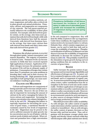 SECONDARY NUTRIENTS

     Potassium and the secondary nutrients, cal-
cium, magnesium, and sulfur, play a critical role          Phosphorus fertilization of tall fescue
in plant growth and animal production. Potas-              decreased the incidence of grass
sium, calcium, and magnesium are components                tetany in cattle since it stimulated grass
of clay minerals. The soil parent-material pri-            growth and increased the availability
marily influences the availability of these plant          of magnesium during cool wet spring
nutrients. For example, soils derived from gran-           conditions.
ite contain, on the average, nine times more po-
tassium than soils derived from basalt, while soils     in the soil compared to magnesium, they will
derived from limestone have half the amount.            limit the ability of plants to take up magnesium.
Conversely, soils derived from limestone have,          Under these conditions, the magnesium concen-
on the average, four times more calcium than            tration needs to be increased relative to calcium.
soils derived from basalt and thirty times more         Dolomite lime, which contains magnesium car-
than soils derived from granite (11).                   bonate, can be used to both lime soils and in-
                                                        crease the availability of magnesium. Phospho-
                   POTASSIUM                            rus fertilization of tall fescue in Missouri was also
     Potassium, like all plant nutrients, is recycled   shown to increase the availability of magnesium
through plant uptake, animal consumption, and           sufficiently to decrease the incidence of grass
manure deposition. The majority of potassium            tetany in cattle (30). This probably resulted from
is found in urine. Potassium levels can become          the stimulation of grass growth during cool wet
excessive in fields that have received repeated         spring conditions that are conducive to the oc-
high applications of manure. Application of fer-        currence of grass tetany.
tilizer nitrogen increases the potassium uptake
by grasses if the soil has an adequate supply of
                                                                             SULFUR
potassium. Consumption of forages that contain               Sulfur increases the protein content of pas-
more than 2% potassium can cause problems in            ture grasses and increases forage digestibility and
breeding dairy cattle and in their recovery fol-        effectiveness of nitrogen use (31). In nature, sul-
lowing freshening (28). High potassium levels,          fur is contained in igneous rocks, such as granite
especially in lush spring forage, can cause nutri-      and basalt, and is a component of organic mat-
ent imbalance resulting in grass tetany.                ter. In areas downwind from large industrial and
                                                        urban centers, sulfur contributions from the at-
        CALCIUM AND MAGNESIUM                           mosphere in the form of acid rain can be consid-
     Calcium and magnesium are components of            erable. Fertilizer applications of nitrogen as am-
liming materials used to increase soil pH and re-       monium sulfate or as sulfur-coated urea also con-
duce soil acidity. However, the use of lime can         tribute to sulfur concentration in soils. However,
also be important for increasing the amount of          pasture needs for sulfur fertilization will increase
calcium in the soil or managing the balance be-         as environmental controls for acid rain improve,
tween calcium and magnesium. Increasing the             as other sources of nitrogen fertilizer are used,
calcium concentration may enhance biological ac-        and as forage production increases.
tivity in the soil (29). Managing this balance is            Microbial processes affect sulfur availability.
especially important for decreasing the occur-          As with nitrogen, the sulfur content of organic
rence of grass tetany, a nutritional disorder of        matter determines whether nutrients will be min-
ruminants caused by low levels of magnesium             eralized or immobilized. Also as with nitrogen,
in the diet. Magnesium may be present in the            the sulfur content of grasses decreases as they
soil in sufficient amounts for plant growth, but        become older and less succulent. Thus, soil or-
its concentration may be out of balance with the        ganisms will decompose younger plants more
nutrient needs of plants and animals. When cal-         rapidly and thereby release nutrients while they
cium and potassium have a high concentration            will decompose older plant material more slowly

            //NUTRIENT CYCLING IN PASTURES                                                       PAGE 21
 