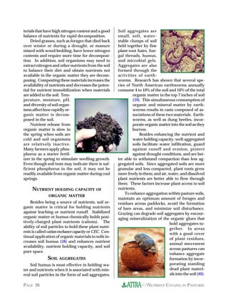 terials that have high nitrogen content and a good     Soil aggregates are
balance of nutrients for rapid decomposition.          small, soft, water-
     Dried grasses, such as forages that died back     stable clumps of soil
over winter or during a drought, or manure             held together by fine
mixed with wood bedding, have lower nitrogen           plant-root hairs, fun-
contents and require more time for decomposi-          gal threads, humus,
tion. In addition, soil organisms may need to          and microbial gels.
extract nitrogen and other nutrients from the soil     Aggregates are also
to balance their diet and obtain nutrients not         formed through the
available in the organic matter they are decom-        activities of earth-
posing. Composting these materials increases the       worms. Research has shown that several spe-
availability of nutrients and decreases the poten-     cies of North American earthworms annually
tial for nutrient immobilization when materials        consume 4 to 10% of the soil and 10% of the total
are added to the soil. Tem-                                     organic matter in the top 7 inches of soil
perature, moisture, pH,                                         (39). This simultaneous consumption of
and diversity of soil organ-                                    organic and mineral matter by earth-
isms affect how rapidly or-                                     worms results in casts composed of as-
ganic matter is decom-                                          sociations of these two materials. Earth-
posed in the soil.                                              worms, as well as dung beetles, incor-
     Nutrient release from                                      porate organic matter into the soil as they
organic matter is slow in                                      burrow.
the spring when soils are                                           Besides enhancing the nutrient and
cold and soil organisms                                        water holding capacity, well-aggregated
are relatively inactive.                                       soils facilitate water infiltration, guard
Many farmers apply phos-                                       against runoff and erosion, protect
phorus as a starter fertil-                                    against drought conditions, and are bet-
izer in the spring to stimulate seedling growth.       ter able to withstand compaction than less ag-
Even though soil tests may indicate there is suf-      gregated soils. Since aggregated soils are more
ficient phosphorus in the soil, it may not be          granular and less compacted, plant roots grow
readily available from organic matter during cool      more freely in them, and air, water, and dissolved
springs.                                               plant nutrients are better able to flow through
                                                       them. These factors increase plant access to soil
     NUTRIENT HOLDING CAPACITY OF                      nutrients.
                                                           To enhance aggregation within pasture soils,
               ORGANIC MATTER
                                                       maintain an optimum amount of forages and
    Besides being a source of nutrients, soil or-      residues across paddocks, avoid the formation
ganic matter is critical for holding nutrients         of bare areas, and minimize soil disturbance.
against leaching or nutrient runoff. Stabilized        Grazing can degrade soil aggregates by encour-
organic matter or humus chemically holds posi-         aging mineralization of the organic glues that
tively-charged plant nutrients (cations). The                                         hold aggregates to-
ability of soil particles to hold these plant nutri-                                  gether. In areas
ents is called cation exchance capacity or CEC. Con-                                  with a good cover
tinual application of organic materials to soils in-
                                                                                      of plant residues,
creases soil humus (38) and enhances nutrient
                                                                                      animal movement
availability, nutrient holding capacity, and soil
                                                                                      across pastures can
pore space.
                                                                                      enhance aggregate
              SOIL AGGREGATES                                                         formation by incor-
    Soil humus is most effective in holding wa-                                       porating standing
ter and nutrients when it is associated with min-                                     dead plant materi-
eral soil particles in the form of soil aggregates.                                   als into the soil (40).

PAGE 26                                                              //NUTRIENT CYCLING IN PASTURES
 