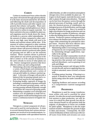 CARBON                              called rhizobia, are able to transform atmospheric
     Carbon is transformed from carbon dioxide           nitrogen into a form available for plant use. Ni-
into plant cell material through photosynthesis.         trogen in dead organic materials becomes avail-
It is the basic structural material for all cell life,   able to plants through mineralization. Nitrogen
and following the death and decomposition of             can be lost from the pasture system through the
cells it provides humus and other organic com-           physical processes of leaching, runoff, and ero-
ponents that enhance soil quality. Plant nutri-          sion; the chemical process of volatilization; the
ents such as nitrogen and phosphorus are chemi-          biological process of denitrification; and through
cally bound to carbon in organic materials. For          burning of plant residues. Since it is needed in
these nutrients to become available for plant use,       high concentration for forage production and can
soil organisms need to break down the chemi-             be lost through a number of pathways, nitrogen
cal bonds in a process called mineralization. If         is often the limiting factor in forage and crop pro-
the amount of carbon compared to other nutri-            duction. Productive pasture management prac-
ents is very high, more bonds will need to be            tices enhance the fixation and conservation of ni-
broken and nutrient release will be slow. If the         trogen while minimizing the potential for nitro-
amount of carbon compared to other nutrients             gen losses. Practices that favor effective nitro-
is low, fewer bonds will need to be broken and           gen use and cycling in pastures include:
nutrient release will proceed relatively rapidly.        • Maintaining stable or increasing percentages
Rapid nutrient release is preferred when plants               of legumes by not overgrazing pastures and
are growing and are able to use the nutrients                 by minimizing nitrogen applications, espe-
released. Slower nutrient release is preferred                cially in the spring
when plants are not actively growing (as in the          • Protecting microbial communities involved
fall or winter) or if the amount of nutrients in              in organic matter mineralization by minimiz-
the soil is already in excess of what plants can              ing practices that promote soil compaction
use. Pasture management practices that favor                  and soil disturbance, such as grazing of wet
effective carbon use and cycling include:                     soils and tillage
• Maintaining a diversity of forage plants with          • Incorporating manure and nitrogen fertiliz-
     a variety of leaf shapes and orientations (to            ers into the soil, and never applying these ma-
     enhance photosynthesis) and a variety of                 terials to saturated, snow-covered, or frozen
     root growth habits (to enhance nutrient up-              soils
     take). A diversity of forages will provide a        • Avoiding pasture burning. If burning is re-
     balanced diet for grazing animals and a va-              quired, it should be done very infrequently
     riety of food sources for soil organisms                 and by using a slow fire under controlled con-
• Promoting healthy regrowth of forages by                    ditions
     including a combination of grasses with both        • Applying fertilizers and manure according
     low and elevated growing points, and by                  to a comprehensive nutrient management
     moving grazing animals frequently enough                 plan
     to minimize the removal of growing points                            PHOSPHORUS
• Maintaining a complete cover of forages and                Phosphorus is used for energy transforma-
     residues over all paddocks to hold soil nu-         tions within cells and is essential for plant
     trients against runoff and leaching losses and      growth. It is often the second-most-limiting min-
     ensure a continuous turnover of organic resi-       eral nutrient to plant production, not only be-
     dues                                                cause it is critical for plant growth, but also be-
                   NITROGEN                              cause chemical bonds on soil particles hold the
                                                         majority of phosphorus in forms not available
    Nitrogen is a central component of cell pro-         for plant uptake. Phosphorus is also the major
teins and is used for seed production. It exists         nutrient needed to stimulate the growth of algae
in several chemical forms and various microor-           in lakes and streams. Consequently, the inad-
ganisms are involved in its transformations. Le-         vertent fertilization of these waterways with run-
gumes, in association with specialized bacteria          off water from fields and streams can cause

           //NUTRIENT CYCLING IN PASTURES                                                        PAGE 3
 