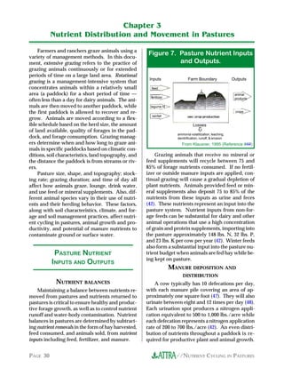 Chapter 3
          Nutrient Distribution and Movement in Pastures

     Farmers and ranchers graze animals using a
variety of management methods. In this docu-
                                                       .igure 7. Pasture Nutrient Inputs
ment, extensive grazing refers to the practice of                and Outputs.
grazing animals continuously or for extended
periods of time on a large land area. Rotational
                                                       Inputs                 Farm Boundary                 Outputs
grazing is a management-intensive system that
concentrates animals within a relatively small          feed
area (a paddock) for a short period of time —                                                                animal
                                                        fertilizer                                           products
often less than a day for dairy animals. The ani-
mals are then moved to another paddock, while           legume N
the first paddock is allowed to recover and re-                                                              crops
                                                        rainfall
grow. Animals are moved according to a flex-
ible schedule based on the herd size, the amount                                  Losses
of land available, quality of forages in the pad-
                                                                       ammonia volatilization, leaching,
dock, and forage consumption. Grazing manag-                           denitrification, runoff, & erosion
ers determine when and how long to graze ani-                             From Klausner, 1995 (Reference #44)
mals in specific paddocks based on climatic con-
ditions, soil characteristics, land topography, and       Grazing animals that receive no mineral or
the distance the paddock is from streams or riv-      feed supplements will recycle between 75 and
ers.                                                  85% of forage nutrients consumed. If no fertil-
     Pasture size, shape, and topography; stock-      izer or outside manure inputs are applied, con-
ing rate; grazing duration; and time of day all       tinual grazing will cause a gradual depletion of
affect how animals graze, lounge, drink water,        plant nutrients. Animals provided feed or min-
and use feed or mineral supplements. Also, dif-       eral supplements also deposit 75 to 85% of the
ferent animal species vary in their use of nutri-     nutrients from these inputs as urine and feces
ents and their herding behavior. These factors,       (42). These nutrients represent an input into the
along with soil characteristics, climate, and for-    pasture system. Nutrient inputs from non-for-
age and soil management practices, affect nutri-      age feeds can be substantial for dairy and other
ent cycling in pastures, animal growth and pro-       animal operations that use a high concentration
ductivity, and potential of manure nutrients to       of grain and protein supplements, importing into
contaminate ground or surface water.                  the pasture approximately 148 lbs. N, 32 lbs. P,
                                                      and 23 lbs. K per cow per year (42). Winter feeds
                                                      also form a substantial input into the pasture nu-
           PASTURE NUTRIENT                           trient budget when animals are fed hay while be-
                                                      ing kept on pasture.
          INPUTS AND OUTPUTS
                                                                     MANURE DEPOSITION AND
                                                                          DISTRIBUTION
            NUTRIENT BALANCES                             A cow typically has 10 defecations per day,
    Maintaining a balance between nutrients re-       with each manure pile covering an area of ap-
moved from pastures and nutrients returned to         proximately one square foot (47). They will also
pastures is critical to ensure healthy and produc-    urinate between eight and 12 times per day (48).
tive forage growth, as well as to control nutrient    Each urination spot produces a nitrogen appli-
runoff and water-body contamination. Nutrient         cation equivalent to 500 to 1,000 lbs./acre while
balances in pastures are determined by subtract-      each defecation represents a nitrogen application
ing nutrient removals in the form of hay harvested,   rate of 200 to 700 lbs./acre (42). An even distri-
feed consumed, and animals sold, from nutrient        bution of nutrients throughout a paddock is re-
inputs including feed, fertilizer, and manure.        quired for productive plant and animal growth.


PAGE 30                                                                //NUTRIENT CYCLING IN PASTURES
 