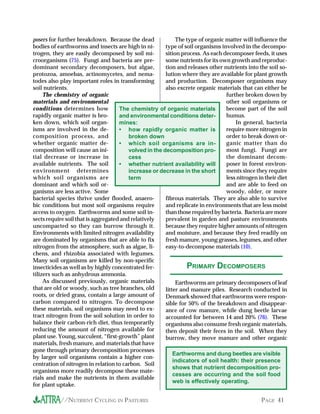 posers for further breakdown. Because the dead               The type of organic matter will influence the
bodies of earthworms and insects are high in ni-        type of soil organisms involved in the decompo-
trogen, they are easily decomposed by soil mi-          sition process. As each decomposer feeds, it uses
croorganisms (75). Fungi and bacteria are pre-          some nutrients for its own growth and reproduc-
dominant secondary decomposers, but algae,              tion and releases other nutrients into the soil so-
protozoa, amoebas, actinomycetes, and nema-             lution where they are available for plant growth
todes also play important roles in transforming         and production. Decomposer organisms may
soil nutrients.                                         also excrete organic materials that can either be
     The chemistry of organic                                                    further broken down by
materials and environmental                                                      other soil organisms or
conditions determines how            The chemistry of organic materials          become part of the soil
rapidly organic matter is bro-       and environmental conditions deter-         humus.
ken down, which soil organ-          mines:                                          In general, bacteria
isms are involved in the de-         • how rapidly organic matter is             require more nitrogen in
composition process, and                 broken down                             order to break down or-
whether organic matter de-           • which soil organisms are in-              ganic matter than do
composition will cause an ini-           volved in the decomposition pro-        most fungi. Fungi are
tial decrease or increase in             cess                                    the dominant decom-
available nutrients. The soil        • whether nutrient availability will        poser in forest environ-
environment determines                   increase or decrease in the short       ments since they require
which soil organisms are                 term                                    less nitrogen in their diet
dominant and which soil or-                                                      and are able to feed on
ganisms are less active. Some                                                    woody, older, or more
bacterial species thrive under flooded, anaero-         fibrous materials. They are also able to survive
bic conditions but most soil organisms require          and replicate in environments that are less moist
access to oxygen. Earthworms and some soil in-          than those required by bacteria. Bacteria are more
sects require soil that is aggregated and relatively    prevalent in garden and pasture environments
uncompacted so they can burrow through it.              because they require higher amounts of nitrogen
Environments with limited nitrogen availability         and moisture, and because they feed readily on
are dominated by organisms that are able to fix         fresh manure, young grasses, legumes, and other
nitrogen from the atmosphere, such as algae, li-        easy-to-decompose materials (10).
chens, and rhizobia associated with legumes.
Many soil organisms are killed by non-specific
insecticides as well as by highly concentrated fer-              PRIMARY DECOMPOSERS
tilizers such as anhydrous ammonia.
     As discussed previously, organic materials              Earthworms are primary decomposers of leaf
that are old or woody, such as tree branches, old       litter and manure piles. Research conducted in
roots, or dried grass, contain a large amount of        Denmark showed that earthworms were respon-
carbon compared to nitrogen. To decompose               sible for 50% of the breakdown and disappear-
these materials, soil organisms may need to ex-         ance of cow manure, while dung beetle larvae
tract nitrogen from the soil solution in order to       accounted for between 14 and 20% (76). These
balance their carbon-rich diet, thus temporarily        organisms also consume fresh organic materials,
reducing the amount of nitrogen available for           then deposit their feces in the soil. When they
plant use. Young, succulent, “first-growth” plant       burrow, they move manure and other organic
materials, fresh manure, and materials that have
gone through primary decomposition processes
                                                            Earthworms and dung beetles are visible
by larger soil organisms contain a higher con-
                                                            indicators of soil health: their presence
centration of nitrogen in relation to carbon. Soil
                                                            shows that nutrient decomposition pro-
organisms more readily decompose these mate-
                                                            cesses are occurring and the soil food
rials and make the nutrients in them available
                                                            web is effectively operating.
for plant uptake.

           //NUTRIENT CYCLING IN PASTURES                                                        PAGE 41
 