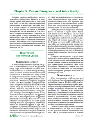 Chapter 5: Pasture Management and Water Quality

     Judicious applications of fertilizers and ma-     off. High levels of phosphorus in surface water
nure enhance plant growth. However, if nutri-          cause eutrophication and algal blooms. When
ents are applied at the wrong time or in excess of     sources of drinking water have significant algal
what plants can use, they increase the potential       growth, chlorine in the water-treatment process
contamination of nearby rivers and lakes. Simi-        reacts with compounds in the algae to produce
larly, grazing practices can degrade water qual-       substances that can increase cancer risks.
ity if grazing intensity is too great, if paddocks          Unlike phosphorus, nitrogen does not readily
are used when the soil is too wet, or if the dura-     bind to soil minerals or organic matter. As a re-
tion of rest periods is too short. Long-term in-       sult, it easily leaches through the soil, especially
tensive grazing practices can negatively affect        if high rainfall follows manure or nitrogen fertil-
water quality, especially when combined with           izer applications and the soil is sandy or grav-
heavy fertilization with either mineral or manure      elly. High levels of nitrate in ground water used
nutrients. Likely impacts include contamination        for drinking can cause health problems for hu-
of groundwater with nitrates and contamination         man babies and immature animals. Management
of surface water with phosphate, sediments, and        practices that minimize the potential for nitrogen
pathogens (90, 91).                                    leaching include not applying excessive nitrogen
                                                       and avoiding manure or nitrogen fertilizer appli-
            RISK .ACTORS                               cations during times when plants are not actively
                                                       growing.
         .OR NUTRIENT LOSSES                                Erosion occurs when water or wind moves
                                                       soil particles, resulting in the loss of topsoil and
                                                       of the nutrients, toxins, and pathogens attached
         NUTRIENT LOSS PATHWAYS                        to these particles. Erosion by water can also trans-
     If more manure or fertilizer nutrients are ap-    port surface-applied manure into lakes, rivers,
plied to pastures than are used in the growth of       and streams. Water quality concerns associated
forage crops, excess nutrients will either accu-       with erosion include siltation, fish kills, eutrophi-
mulate in the soil or be lost through leaching,        cation, and degraded quality for recreational and
runoff, or erosion. Nutrient accumulation occurs       drinking-water uses.
when minerals in the soil have the ability to bind                  NUTRIENT BALANCES
or hold particular nutrients. Sandy or silty soils
or soils with a near-neutral pH do not bind phos-          Water contamination problems associated
phorus well. When more phosphorus is applied           with farming are becoming an increasing societal
to these soils than is used for plant growth, the      and political concern. The Federal Clean Water
excess phosphorus can easily be dissolved and          Act mandates states to minimize non-point-source
carried away by runoff water to lakes and              pollution or pollution associated with runoff and
streams. Both acid clay soils and soils with a         erosion, much of this originating from agricul-
high calcium carbonate content have a strong abil-     tural lands (92). Currently, water quality regu-
ity to bind large amounts of phosphorus. If only       lations are primarily focused on larger farms that
moderate excesses of phosphorus are applied to         have a high concentration of animals and use high
these soils or if excess phosphorus is applied to      inputs of purchased feeds. Societal concerns
the soil only occasionally, these soils will be able   about farming operations are increasing as more
to bind the excess phosphorus and hold it against      non-farm families move into rural areas and ur-
leaching. However, if phosphorus fertilizers or        ban growth decreases the distance between farm
manure are continually applied at high rates,          and non-farm community members.
phosphorus levels will eventually build up in the          On farms that have high numbers of animals,
soil to the extent that soils will no longer be able   a limited land area, and high use of feeds that
to hold onto the additional phosphorus and these       are not grown on the farm, nutrient imbalances
excesses will be susceptible to loss through run-      exist. This is because the amount of nutrients

           //NUTRIENT CYCLING IN PASTURES                                                       PAGE 47
 