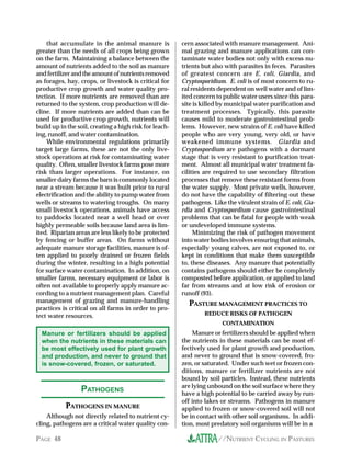 that accumulate in the animal manure is             cern associated with manure management. Ani-
greater than the needs of all crops being grown         mal grazing and manure applications can con-
on the farm. Maintaining a balance between the          taminate water bodies not only with excess nu-
amount of nutrients added to the soil as manure         trients but also with parasites in feces. Parasites
and fertilizer and the amount of nutrients removed      of greatest concern are E. coli, Giardia, and
as forages, hay, crops, or livestock is critical for    Cryptosporidium. E. coli is of most concern to ru-
productive crop growth and water quality pro-           ral residents dependent on well water and of lim-
tection. If more nutrients are removed than are         ited concern to public water users since this para-
returned to the system, crop production will de-        site is killed by municipal water purification and
cline. If more nutrients are added than can be          treatment processes. Typically, this parasite
used for productive crop growth, nutrients will         causes mild to moderate gastrointestinal prob-
build up in the soil, creating a high risk for leach-   lems. However, new strains of E. coli have killed
ing, runoff, and water contamination.                   people who are very young, very old, or have
    While environmental regulations primarily           weakened immune systems. Giardia and
target large farms, these are not the only live-        Cryptospordium are pathogens with a dormant
stock operations at risk for contaminating water        stage that is very resistant to purification treat-
quality. Often, smaller livestock farms pose more       ment. Almost all municipal water treatment fa-
risk than larger operations. For instance, on           cilities are required to use secondary filtration
smaller dairy farms the barn is commonly located        processes that remove these resistant forms from
near a stream because it was built prior to rural       the water supply. Most private wells, however,
electrification and the ability to pump water from      do not have the capability of filtering out these
wells or streams to watering troughs. On many           pathogens. Like the virulent strain of E. coli, Gia-
small livestock operations, animals have access         rdia and Cryptospordium cause gastrointestinal
to paddocks located near a well head or over            problems that can be fatal for people with weak
highly permeable soils because land area is lim-        or undeveloped immune systems.
ited. Riparian areas are less likely to be protected         Minimizing the risk of pathogen movement
by fencing or buffer areas. On farms without            into water bodies involves ensuring that animals,
adequate manure storage facilities, manure is of-       especially young calves, are not exposed to, or
ten applied to poorly drained or frozen fields          kept in conditions that make them susceptible
during the winter, resulting in a high potential        to, these diseases. Any manure that potentially
for surface water contamination. In addition, on        contains pathogens should either be completely
smaller farms, necessary equipment or labor is          composted before application, or applied to land
often not available to properly apply manure ac-        far from streams and at low risk of erosion or
cording to a nutrient management plan. Careful          runoff (93).
management of grazing and manure-handling                 PASTURE MANAGEMENT PRACTICES TO
practices is critical on all farms in order to pro-
tect water resources.                                           REDUCE RISKS OF PATHOGEN
                                                                       CONTAMINATION
  Manure or fertilizers should be applied                   Manure or fertilizers should be applied when
  when the nutrients in these materials can             the nutrients in these materials can be most ef-
  be most effectively used for plant growth             fectively used for plant growth and production,
  and production, and never to ground that              and never to ground that is snow-covered, fro-
  is snow-covered, frozen, or saturated.                zen, or saturated. Under such wet or frozen con-
                                                        ditions, manure or fertilizer nutrients are not
                                                        bound by soil particles. Instead, these nutrients
                 PATHOGENS                              are lying unbound on the soil surface where they
                                                        have a high potential to be carried away by run-
                                                        off into lakes or streams. Pathogens in manure
           PATHOGENS IN MANURE                          applied to frozen or snow-covered soil will not
    Although not directly related to nutrient cy-       be in contact with other soil organisms. In addi-
cling, pathogens are a critical water quality con-      tion, most predatory soil organisms will be in a

PAGE 48                                                               //NUTRIENT CYCLING IN PASTURES
 