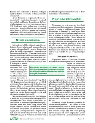 dormant state and unable to decrease pathogen          local health departments can test wells to deter-
numbers before snowmelts or heavy rainfalls            mine nitrate concentrations.
cause runoff.
    Areas that need to be protected from con-
tamination by nutrients and parasites in animal            PHOSPHORUS CONTAMINATION
feces include well heads, depressions at the base
of hills, drainage ways, rivers, streams, and lakes.
                                                            Phosphorus can be transported from fields
Well heads and water bodies need protection
                                                       or pastures into lakes or streams either as a com-
because they serve as drinking and recreational
                                                       ponent of erosion or within runoff water. Phos-
water sources, while foot slopes and drainage
                                                       phorus that is dissolved in runoff water has a
ways have a high potential for nutrient runoff
                                                       greater effect on water quality than phosphorus
and transport of contaminants to water bodies.
                                                       that is attached to soil particles transported to
                                                       water bodies by erosion (94). This is because the
        NITRATE CONTAMINATION                          dissolved phosphorus is more available for use
                                                       by algae and other aquatic organisms that cause
                                                       eutrophication, noxious greening of water bod-
     Nitrate is not held by soil particles and is eas- ies, and fish kills. Phosphorus associated with
ily leached, especially through porous soils, such     soil particles tends to settle to the lake or river
as sandy soils or soils with cracks or fissures that   bottom where it remains biologically stable or
allow for rapid movement of excess nitrogen            only slowly available for use by aquatic organ-
through the soil profile. Where excess nitrogen        isms.
is not applied, nitrate leaching in pastures is mini-
mal. High nitrate leaching losses were observed,                  DISSOLVED PHOSPHORUS
however, when orchard-grass pastures in Penn-               In pastures, sources of dissolved phospho-
sylvania were fertilized with 200 pounds per acre      rus include manure or phosphorus fertilizers ly-
of nitrogen as ammo-                                                             ing on the soil surface,
nium nitrate (45). These                                                         and wet soils that have a
researchers also calcu-       High nitrate leaching occurs when a severe         high phosphorus concen-
lated that a stocking rate    drought follows good growing conditions,           tration. Runoff water
for Holstein dairy cows       causing legume nodules to die and release          can readily dissolve
of 200 animal days            nitrogen into the soil.                            soluble phosphorus in
would result in nitrate                                                          manure or phosphorus
leaching from urine in                                                           fertilizers. When the
excess of drinking-water standards (10 mg/liter)       amount of phosphorus in soil exceeds the ability
(45). In pastures where nitrogen was provided          of soil particles to bind onto it, the excess phos-
by nitrogen-fixing legumes, nitrate leaching was       phorus can readily be dissolved and transported
minimal when environmental conditions were             by runoff water, especially when soils are satu-
normal. But high nitrate leaching was observed         rated. Dissolved phosphorus has the greatest
when a severe drought followed good growing            potential for being transported from pastures into
conditions, causing legume nodules to die and          water bodies when rainfall is heavy, when high
release nitrogen into the soil (20).                   levels of phosphorus are present either on the
     Nitrate concentrations greater than 10 ppm        surface of the soil or within the soil, and when
in well water may cause nitrate toxicity or meth-      pastures are located within 350 feet of water bod-
emoglobinemia. This ailment, which affects in-         ies (95).
fant children as well as young chickens and pigs,           Increasing forage diversity generally de-
and both infant and adult sheep, cattle, and           creases runoff potential. Care should be taken
horses, increases nitrate concentration in the         to combine species, such as bunch-grasses, that
bloodstream and prevents the uptake and use of         enhance water infiltration but expose the soil sur-
oxygen, thus causing suffocation. Pregnant ani-        face between clumps (96), with closer-growing
mals that are affected may recover, then abort         species such as tall fescue or prostrate species
within a few days (21). Personnel associated with      such as white clover. A combination of native

           //NUTRIENT CYCLING IN PASTURES                                                      PAGE 49
 