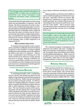 ers to capture sediments and absorb runoff wa-
 Tile drainage water should be directed to a
                                                        ter.
 grassed filter or buffer area, or treated in a
                                                             Riparian buffers are limited in their ability to
 wetlands area where biological and
                                                        remove soluble phosphorus and nitrate from run-
 chemical processes lower contaminant
                                                        off water, especially if flows are intense (98).
 levels.
                                                        During heavy rainstorms or rapid snowmelts,
channels develop through earthworm burrowing,           buffers generally have limited effectiveness for
death and decomposition of taproots, and soil           controlling the movement of runoff-borne nutri-
drying. The direct connection of cracks or chan-        ents into water bodies. This is because water
nels in soils to artificial drainage pipes can trans-   from these heavy flows concentrates into rapidly
port phosphorus and pathogens from manure ap-           moving channels that can flow over or through
plications directly to drainage outlets within an       buffer areas.
hour after the onset of a heavy rain (6). One re-
search study showed that a single rotational graz-       As phosphorus is continually transported
ing event doubled the amount of sediment and             into buffers, soils in the buffer area will
increased the amount of dissolved phosphorus             eventually lose their ability to hold addi-
in tile drainage water 15-fold compared to an            tional phosphorus, thus limiting their ef-
ungrazed site (5).                                       fectiveness to control phosphorus move-
                                                         ment into streams.
          MANAGEMENT PRACTICES
    To minimize the potential for water contami-
                                                            The continual transport of phosphorus-rich
nation, land that is artificially drained should not
                                                        sediments into buffers will cause a buildup of
be grazed or have fertilizer or manure applied
                                                        high concentrations of phosphorus in buffer ar-
during times when drainage water is flowing from
                                                        eas. Eventually, these areas will lose their ability
the field or just prior to a rainstorm. Alterna-
                                                        to hold additional phosphorus. Buffer areas can
tively, contaminated water flowing out of tile
                                                        actually become a source of phosphorus entering
drains should not be allowed to empty directly
                                                        water bodies, rather than an area that captures
into rivers or streams. Instead, it should be di-
                                                        phosphorus before it enters water bodies (99).
rected to a grassed filter or buffer area, or treated
in a wetlands area where biological and chemical
processes lower contaminant levels through sedi-                    RIPARIAN GRAZING
mentation and absorption (27).
                                                            When grazing animals have continuous, un-
            RIPARIAN BU..ERS                            limited access to riparian areas, their activities
                                                        break down stream banks, alter stream flow,
    A well-designed buffer with a combination           cause decreased vigor of stream-bank vegetation,
of trees, shrubs, and herbaceous plants has the         and diminish the species diversity and popula-
ability to trap sediments and nutrients associated      tions of fish and aquatic wildlife (100, 101). Cattle
with the sediments. Buffers also provide habitat
for river-bank and aquatic animals. An effective
buffer for trapping sediments contains a combi-
nation of grasses and herbaceous plants that are
able to catch sediments in their foliage or resi-
dues. The root channels around actively grow-
ing plants will also absorb slow-moving runoff
water and plants in the buffer area will use trans-
ported nutrients for their growth. Regular har-
vest and removal of buffer vegetation can delay
or prevent the buildup of nutrients in the buffer
area. However, harvests must be conducted in a
manner that does not decrease the ability of buff-

PAGE 52                                                               //NUTRIENT CYCLING IN PASTURES
 