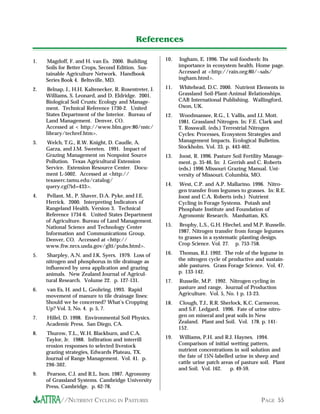 References

1.    Magdoff, F. and H. van Es. 2000. Building          10.    Ingham, E. 1996. The soil foodweb: Its
     Soils for Better Crops, Second Edition. Sus-              importance in ecosystem health. Home page.
     tainable Agriculture Network. Handbook                    Accessed at <http://rain.org:80/~sals/
     Series Book 4. Beltsville, MD.                            ingham.html>.

2.    Belnap, J., H.H. Kaltenecker, R. Rosentreter, J.   11.   Whitehead, D.C. 2000. Nutrient Elements in
     Williams, S. Leonard, and D. Eldridge. 2001.              Grassland Soil-Plant-Animal Relationships.
     Biological Soil Crusts: Ecology and Manage-               CAB International Publishing. Wallingford,
     ment. Technical Reference 1730-2. United                  Oxon, UK.
     States Department of the Interior. Bureau of        12.   Woodmansee, R.G., I. Vallis, and J.J. Mott.
     Land Management. Denver, CO.                              1981. Grassland Nitrogen. In: F.E. Clark and
     Accessed at < http://www.blm.gov:80/nstc/                 T. Rosswall. (eds.) Terrestrial Nitrogen
     library/techref.htm>.                                     Cycles: Processes, Ecosystem Strategies and
3.    Welch, T.G., R.W. Knight, D. Caudle, A.                  Management Impacts. Ecological Bulletins.
     Garza, and J.M. Sweeten. 1991. Impact of                  Stockholm. Vol. 33. p. 443-462.
     Grazing Management on Nonpoint Source               13.    Joost, R. 1996. Pasture Soil Fertility Manage-
     Pollution. Texas Agricultural Extension                   ment. p. 35-46. In: J. Gerrish and C. Roberts
     Service. Extension Resource Center. Docu-                 (eds.) 1996 Missouri Grazing Manual. Uni-
     ment L-5002. Accessed at <http://                         versity of Missouri. Columbia, MO.
     texaserc.tamu.edu/catalog/
     query.cgi?id=433>.                                  14.    West, C.P. and A.P. Mallarino. 1996. Nitro-
                                                               gen transfer from legumes to grasses. In: R.E.
4.    Pellant, M., P. Shaver, D.A. Pyke, and J.E.              Joost and C.A. Roberts (eds.) Nutrient
     Herrick. 2000. Interpreting Indicators of                 Cycling in Forage Systems. Potash and
     Rangeland Health. Version 3. Technical                    Phosphate Institute and Foundation of
     Reference 1734-6. United States Department                Agronomic Research. Manhattan, KS.
     of Agriculture. Bureau of Land Management.
     National Science and Technology Center              15.    Brophy, L.S., G.H. Hiechel, and M.P. Russelle.
     Information and Communications Group.                     1987. Nitrogen transfer from forage legumes
     Denver, CO. Accessed at <http://                          to grasses in a systematic planting design.
     www.ftw.nrcs.usda.gov/glti/pubs.html>.                    Crop Science. Vol. 27. p. 753-758.

5.    Sharpley, A.N. and J.K. Syers. 1979. Loss of       16.    Thomas, R.J. 1992. The role of the legume in
     nitrogen and phosphorus in tile drainage as               the nitrogen cycle of productive and sustain-
     influenced by urea application and grazing                able pastures. Grass Forage Science. Vol. 47.
     animals. New Zealand Journal of Agricul-                  p. 133-142.
     tural Research. Volume 22. p. 127-131.              17.   Russelle, M.P. 1992. Nitrogen cycling in
6.   van Es, H. and L. Geohring. 1993. Rapid                   pasture and range. Journal of Production
     movement of manure to tile drainage lines:                Agriculture. Vol. 5, No. 1 p. 13-23.
     Should we be concerned? What’s Cropping             18.   Clough, T.J., R.R. Sherlock, K.C. Carmeron,
     Up? Vol. 3, No. 4. p. 5, 7.                               and S.F. Ledgard. 1996. Fate of urine nitro-
7.   Hillel, D. 1998. Environmental Soil Physics.              gen on mineral and peat soils in New
     Academic Press. San Diego, CA.                            Zealand. Plant and Soil. Vol. 178. p. 141-
                                                               152.
8.    Thurow, T.L., W.H. Blackburn, and C.A.
     Taylor, Jr. 1988. Infitration and interrill         19.    Williams, P.H. and R.J. Haynes. 1994.
     erosion responses to selected livestock                   Comparison of initial wetting pattern,
     grazing strategies, Edwards Plateau, TX.                  nutrient concentrations in soil solution and
     Journal of Range Management. Vol. 41. p.                  the fate of 15N-labelled urine in sheep and
     296-302.                                                  cattle urine patch areas of pasture soil. Plant
                                                               and Soil. Vol. 162.    p. 49-59.
9.   Pearson, C.J. and R.L. Ison. 1987. Agronomy
     of Grassland Systems. Cambridge University
     Press, Cambridge. p. 62-78.

           //NUTRIENT CYCLING IN PASTURES                                                           PAGE 55
 