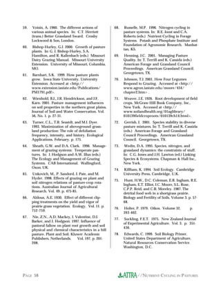 59.    Voisin, A. 1960. The different actions of         68.    Russelle, M.P. 1996. Nitrogen cycling in
      various animal species. In: C.T. Herriott                pasture systems. In: R.E. Joost and C.A.
      (trans.) Better Grassland Sward. Crosby                  Roberts (eds.) Nutrient Cycling in Forage
      Lockwood & Son, London.                                  Systems. Potash and Phosphate Institute and
                                                               Foundation of Agronomic Research. Manhat-
60.   Bishop-Hurley, G.J. 2000. Growth of pasture
                                                               tan, KS.
      plants. In: G. J. Bishop-Hurley, S.A.
      Hamilton, and R. Kallenbach (eds.) Missouri        69.   Henning, J.C. 2001. Managing Pasture
      Dairy Grazing Manual. Missouri University                Quality. In: T. Terrill and K. Cassida (eds.)
      Extension. University of Missouri, Columbia,             American Forage and Grassland Council
      MO.                                                      Proceedings. American Grassland Council.
                                                               Georgetown, TX.
61.   Barnhart, S.K. 1999. How pasture plants
      grow. Iowa State University. University            70.   Johnson, T.J. 2001. How Four Legumes
      Extension. Accessed at <http://                          Respond to Grazing. Accessed at <http://
      www.extension.iastate.edu/Publications/                  www.agron.iastate.edu/moore/434/
      PM1791.pdf>.                                             chapter2.htm> .
62.    Wienhold, B.J., J.R. Hendrickson, and J.F.        71.   Weaver, J.E. 1926. Root development of field
      Karn. 2001. Pasture management influences                crops. McGraw-Hill Book Company, Inc.,
      on soil properties in the northern great plains.         New York. Accessed at <http://
      Journal of Soil and Water Conservation. Vol.             www.soilandhealth.org/01aglibrary/
      56, No. 1. p. 27-31.                                     010139fieldcroproots/010139ch14.html>.
63.    Turner, C.L., T.R. Seastdt, and M.I. Dyer.        72.    Gerrish, J. 2001. Species stability in diverse
      1993. Maximization of aboveground grass-                 pasture mixtures. In: T. Terrill and K. Cassida
      land production: The role of defoliation                 (eds.) American Forage and Grassland
      frequency, intensity, and history. Ecological            Council Proceedings. American Grassland
      Applications. February. p. 175.                          Council. Georgetown, TX.
64.    Sheath, G.W. and D.A. Clark. 1996. Manage-        73.    Wedin, D.A. 1995. Species, nitrogen, and
      ment of grazing systems: Temperate pas-                  grassland dynamics: the constraints of stuff.
      tures. In: J. Hodgson and A.W. Illus (eds.)              In: C.G. Jones and J.H. Lawton (ed.) Linking
      The Ecology and Management of Grazing                    Species & Ecosystems. Chapman & Hall Inc.,
      Systems. CAB International. Wallingford,                 New York.
      Oxon, UK.
                                                         74.   Killham, K. 1994. Soil Ecology. Cambridge
65.    Unkovich, M., P. Sandord, J. Pate, and M.               University Press, Cambridge, U.K.
      Hyder. 1998. Effects of grazing on plant and
                                                         75.    Hunt, H.W., D.C. Coleman, E.R. Ingham, R.E.
      soil nitrogen relations of pasture-crop rota-
                                                               Ingham, E.T. Elliot, J.C. Moore, S.L. Rose,
      tions. Australian Journal of Agricultural
                                                               C.P.P. Reid, and C.R. Moreley. 1987. The
      Research. Vol. 49. p. 475-85.
                                                               detrital food web in a shortgrass prairie.
66.   Aldous, A.E. 1930. Effect of different clip-             Biology and Fertility of Soils. Volume 3. p. 57-
      ping treatments on the yield and vigor of                68.
      prairie grass vegetation. Ecology. Vol. 11. p.
                                                         76.   Holter, P. 1979. Oikos. Volume 32.         p.
      752-759.
                                                               393-402.
67.   Nie, Z.N., A.D. Mackey, I. Valentine, D.J.
                                                         77.   Suckling, F.E.T. 1975. New Zealand Journal
      Barker, and J. Hodgson. 1997. Influence of
                                                               of Experimental Agriculture. Vol. 3. p. 351-
      pastoral fallow on plant root growth and soil
                                                               436.
      physical and chemical characteristics in a hill
      pasture. Plant and Soil. Kluwer Academic           78.   Edwards, C. 1999. Soil Biology Primer.
      Publishers. Netherlands.    Vol. 197. p. 201-            United States Department of Agriculture,
      208.                                                     Natural Resources Conservation Service.
                                                               Washington, D.C.




PAGE 58                                                                 //NUTRIENT CYCLING IN PASTURES
 