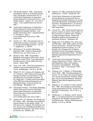 79.    Soil Quality Institute. 2001. Agricultural       88.   Sullivan, P.G. 2001. Assessing the Pasture
      management effects on earthworm popula-                 Soil Resource. ATTRA. Fayetteville. AR.
      tions. Soil Quality Technical Note No. 11.
                                                        89.    United States Department of Agriculture/
      United States Department of Agriculture.
                                                              Natural Resources Conservation Service.
      Natural Resources Conservation Service. Soil
                                                              Rangeland Soil Quality-Indicators for Assess-
      Quality Institue. Auburn, AL. Accessed at
                                                              ment and Monitoring. Soil Quality Informa-
      <http://www.statlab.iastate.edu/survey/
                                                              tion Sheet. Rangeland Sheet 2. Accessed at
      SQI/>.
                                                              <http://www.statlab.iastate.edu/survey/
80.   United States Department of Agriculture/                SQI/range.html>.
      Natural Resources Conservation Service.
                                                        90.   Correll, D.L. 1996. Environmental impact of
      Rangeland Soil Quality-Soil Biota. Soil
                                                              pasture systems on surface water quality. In:
      Quality Information Sheet. Rangeland Sheet
                                                              R.E. Joost and C.A. Roberts (eds.) Nutrient
      8. Accessed at < http://
                                                              Cycling in Forage Systems. Potash and
      www.statlab.iastate.edu/survey/SQI/
                                                              Phosphate Institute and Foundation of
      range.html>.
                                                              Agronomic Research, Manhattan, KS.
81.   Fincher, G.T. 1981. The potential value of
                                                        91.    Beegle, D.B., A.N. Sharpley, W.L. Stout, and
      dung beetles in pasture ecosystems. Journal
                                                              D.K Bhumbla. 1998. Water quality and land
      of Georgia Entomological Society. Vol. 16.
                                                              resource protection: Nutrient and manure
      1st Supplement. p. 316-333.
                                                              management in pasture systems. In: C.R.
82.    Richardson, P. Q. and R.H. Richardson.                 Krueger (ed.) Grazing in the Northeast:
      September 1999. Factsheet: Dung beetles                 Assessing Current Technologies, Research
      (Work for free, love their work). p. 1-3.               Directions, and Education Needs. Northeast
                                                              Regional Agricultural Engineering Service.
83.   Knutson, Allen. 2000. Dung beetles—
                                                              Ithaca, NY.
      Biological control agents of horn flies. Texas
      Biological Control News. Texas Agricultural       92.    United States Environmental Protection
      Extension Service, Texas A&M University                 Agency Department of Water. 1999. Laws
      System. Winter 2000.                                    and Regulations, Policy and Guidance
                                                              Documents, and Legislation. Web page.
84.   Yeats, G.W. 1981. Nematode populations in
                                                              Accessed at <http://www.epa.gov/OW/
      relation to soil environmental factors: a
                                                              laws.html>.
      review. Pedobiologia. Vol. 22. p. 312-338.
                                                        93.    Stehman, S.M., C. Rossiter, P. McDonough,
85.    Elliott, E.T., D.C. Coleman, R.E. Ingham, and
                                                              and S. Wade. 1996. Potential pathogens in
      J.A. Trofymow. 1984. Carbon and energy flow
                                                              manure. In: J.S. Popow (ed.) Animal Agricul-
      through microflora and microfauna in the
                                                              ture and the Environment: Nutrients, Patho-
      soil subsystem of terrestrial ecosystems. In:
                                                              gens, and Community Relations. Northeast
      M. J. Klug and C. A. Reddy (eds.) Proceedings
                                                              Regional Agricultural Engineering Service.
      of the Third International Symposium on
                                                              Ithaca, NY.
      Microbial Ecology. American Society for
      Microbiology. Washington, D.C.                    94.   Sharpley, A., T.C. Daniel, J.T. Sims, and D.H.
                                                              Pote. 1996. Determining environmentally
86.   Soil Quality Institute. Soil Quality-Managing
                                                              sound soil phosphorus levels. Journal of Soil
      Soil for Today and Tomorrow. Web Page.
                                                              and Water Conservation. Vol. 51, No. 2. p.
      United States Department of Agriculture,
                                                              160-166.
      Natural Resources Conservation Service.
      Accessed at <http://                              95.   Heathwaite, L, A. Sharpley, and W. Gburek.
      www.statlab.iastate.edu/survey/SQI/>.                   2000. A conceptual approach for integrating
                                                              phosphorus and nitrogen management at
87.    Garlynd, M.J., A.V. Karakov, D.E. Romig, and
                                                              watershed scales. Journal of Environmental
      R.F. Harris. 1994. Descriptive and analytical
                                                              Quality. Vol. 29. p. 158-166.
      characterization of soil quality/health. In:
      J.W. Doran, D.C. Coleman, D.F. Bezdicek, and
      B.A. Stewart (eds.) Defining Soil Quality for a
      Sustainable Environment. Soil Science Society
      of America, Inc. Madison, WI.



            //NUTRIENT CYCLING IN PASTURES                                                       PAGE 59
 