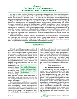 Chapter 1
                        Nutrient Cycle Components,
                     Interactions, and Transformations
    The water, carbon, nitrogen, phosphorus, and sulfur cycles are the most important nutrient cycles
operating in pasture systems. Each cycle has its complex set of interactions and transformations as
well as interactions with the other cycles. The water cycle is essential for photosynthesis and the
transport of nutrients to plant roots and through plant stems. It also facilitates nutrient loss through
leaching, runoff, and erosion. The carbon cycle forms the basis for cell formation and soil quality. It
begins with photosynthesis and includes respiration, mineralization, immobilization, and humus
formation. Atmospheric nitrogen is fixed into plant-available nitrate by one type of bacteria, con-
verted from ammonia to nitrate by another set of bacteria, and released back to the atmosphere by yet
another group. A variety of soil organisms are involved in decomposition processes that release or
mineralize nitrogen, phosphorus, sulfur, and other nutrients from plant residues and manure. Bal-
ances in the amount of these nutrients within organic materials, along with temperature and mois-
ture conditions, determine which organisms are involved in the decomposition process and the rate
at which it proceeds.
    Pasture management practices influence the interactions and transformations occurring within
nutrient cycles. The efficiency of these cycles, in turn, influences the productivity of forage growth
and the productivity of animals feeding on the forage. This chapter examines each of these cycles in
detail and provides management guidelines for enhancing their efficiency.


                                           WATER CYCLE

    Water is critical for pasture productivity. It    small, these soils can easily become compacted.
dissolves soil nutrients and moves them to plant      Sandy soils are porous and allow water to enter
roots. Inside plants, water and the dissolved nu-     easily, but do not hold water and nutrients
trients support cell growth and photosynthesis.       against leaching. Organic matter in soil absorbs
In the soil, water supports the growth and re-        water and nutrients, reduces soil compaction,
production of insects and microorganisms that         and increases soil porosity. A relatively small
decompose organic matter. Water also can de-          increase in the amount of organic matter in soil
grade pastures through runoff, erosion, and           can cause a large increase in the ability of soils to
leaching, which cause nutrient loss and water         use water effectively to support plant produc-
pollution. Pro-                                       tion.
ductive pastures        A forage cover over
                                                                    INFILTRATION AND
are able to absorb      the entire paddock pro-                WATER HOLDING CAPACITY
and use water ef-       motes water infiltration            Water soaks into soils that have a plant or
fectively for plant     and minimizes soil            residue cover over the soil surface. This cover
growth. Good            compaction.                   cushions the fall of raindrops and allows them
pasture manage-                                       to slowly soak into the soil. Roots create pores
ment practices promote water absorption by            that increase the rate at which water can enter
maintaining forage cover over the entire soil sur-    the soil. Long-lived perennial bunch-grass forms
face and by minimizing soil compaction by ani-        deep roots that facilitate water infiltration by con-
mals or equipment.                                    ducting water into the soil (3). Other plant char-
    Geology, soil type, and landscape orientation     acteristics that enhance water infiltration are sig-
affect water absorption by soils and water move-      nificant litter production and large basal cover-
ment through soils. Sloping land encourages           age (4). In northern climates where snow pro-
water runoff and erosion; depressions and             vides a substantial portion of the annual water
footslopes are often wet since water from upslope     budget, maintaining taller grasses and shrubs
collects in these areas. Clay soils absorb water      that can trap and hold snow will enhance water
and nutrients, but since clay particles are very      infiltration.

PAGE 6                                                              //NUTRIENT CYCLING IN PASTURES
 