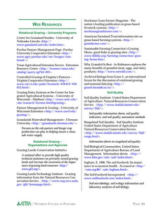 Stockman Grass Farmer Magazine - The
            WEB RESOURCES                            nation’s leading publication on grass-based
                                                     livestock systems <http://
                                                     stockmangrassfarmer.com/>.
 Rotational Grazing – University Programs
Center for Grassland Studies - University of         American Farmland Trust information site on
Nebraska-Lincoln <http://                            grass-based farming systems <http://
www.grassland.unl.edu/index.htm>.                    grassfarmer.com/>.

Purdue Pasture Management Page- Purdue               Sustainable Farming Connection’s Grazing
University Cooperative Extension <http://            Menu- good links to grazing sites <http://
www.agry.purdue.edu/ext/forages/rota-                www.ibiblio.org/farming-connection/graz-
tional/>.                                            ing/home.htm>.
Texas Agricultural Extension Service. Extension      Why Grassfed Is Best - Jo Robinson explores the
Resource Center <http://texaserc.tamu.edu/           many benefits of grassfed meat, eggs, and dairy
catalog/query.cgi?id=433>.                           products <http://www.eatwild.com/>.
Controlled Grazing of Virginia’s Pastures –          Archived listings from Graze-L, an international
Virginia Cooperative Extension <http://              forum for the discussion of rotational grazing
www.ext.vt.edu/pubs/livestock/418-012/418-           and seasonal dairying <http://
012.html>.                                           grazel.taranaki.ac.nz/>.
Grazing Dairy Systems at the Center for Inte-                          Soil Quality
grated Agricultural Systems – University of
                                                     Soil Quality Institute. United States Department
Wisconsin – Madison <http://www.wisc.edu/
                                                     of Agriculture. Natural Resources Conservation
cias/research/livestoc.html#grazing>.
                                                     Service. <http://www.statlab.iastate.edu/
Pasture Management & Grazing – University of         survey/SQI/>.
Wisconsin Extension <http://www.uwrf.edu/
grazing/>.                                              Soil quality information sheets, soil quality
                                                        indicators, and soil quality assessment methods
Grasslands Watershed Management – Clemson
University <http://grasslands.clemson.edu/>.         Rangeland Soil Quality. Soil Quality Institute.
                                                     United States Department of Agriculture
   Focuses on the role pasture and forage crop       Natural Resources Conservation Service.
   production can play in helping insure a clean,    <http://www.statlab.iastate.edu/survey/SQI/
   safe water supply.                                range.html>.
           Rotational Grazing –                         Information sheets on rangeland soil quality
        Organizations and Agencies
                                                     Soil Biological Communities. United States
Grazing Lands Conservation Initiative                Department of Agriculture Bureau of Land
   A national effort to provide high-quality         Management. Information sheets. <http://
   technical assistance on privately owned grazing   www.blm.gov/nstc/soil/index.html>.
   lands and increase the awareness of the impor-    Ingham, E. 1996. The soil foodweb: Its impor-
   tance of grazing land resourses <http://          tance in ecosystem health. Accessed at <http:/
   www.glci.org/>.                                   /rain.org:80/~sals/ingham.html>.
Grazing Lands Technology Institute - Grazing         The Soil Foodweb Incorporated. <http://
information from the Natural Resources Con-          www.soilfoodweb.com/index.html>.
servation Service. <http://www.ncg.nrcs.usda.
gov/glti/homepage.html>.                                Soil microbiology, soil ecology information and
                                                        laboratory analyses of soil biology.




          //NUTRIENT CYCLING IN PASTURES                                                     PAGE 63
 
