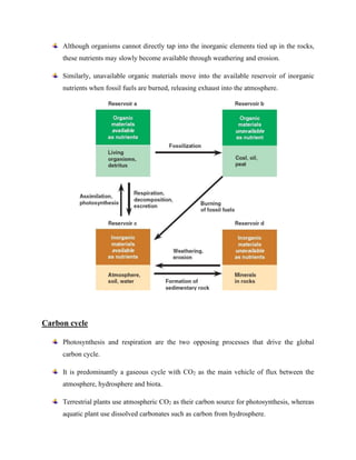 Although organisms cannot directly tap into the inorganic elements tied up in the rocks,
these nutrients may slowly become available through weathering and erosion.
Similarly, unavailable organic materials move into the available reservoir of inorganic
nutrients when fossil fuels are burned, releasing exhaust into the atmosphere.
Carbon cycle
Photosynthesis and respiration are the two opposing processes that drive the global
carbon cycle.
It is predominantly a gaseous cycle with CO2 as the main vehicle of flux between the
atmosphere, hydrosphere and biota.
Terrestrial plants use atmospheric CO2 as their carbon source for photosynthesis, whereas
aquatic plant use dissolved carbonates such as carbon from hydrosphere.
 