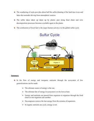 The weathering of rocks provides about half the sulfur draining of the land into rivers and
lakes the reminder driving from atmospheric sources.
The sulfur takes taken up taken up by plants; past along food chain and wire
decomposition processes becomes available again to the plants.
The combustion of fossil fuel is the major human activity e to the global sulfur cycle.
Summary
In the flow of energy and inorganic nutrients through the ecosystem of few
generalizations can be made:
➢ The ultimate source of energy is the sun.
➢ The ultimate fate of energy in ecosystem is to be lost as heat.
➢ Energy and nutrients are passed from organism to organism through the food
chain as one organism eats another.
➢ Decomposers remove the last energy from the remains of organisms.
➢ In organic nutrients are cycle, energy is not.
 