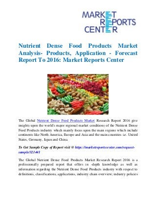 Nutrient Dense Food Products Market
Analysis- Products, Application - Forecast
Report To 2016: Market Reports Center
The Global Nutrient Dense Food Products Market Research Report 2016 give
insights upon the world's major regional market conditions of the Nutrient Dense
Food Products industry which mainly focus upon the main regions which include
continents like North America, Europe and Asia and the main countries i.e. United
States, Germany, Japan and China.
To Get Sample Copy of Report visit @ https://marketreportscenter.com/request-
sample/321441
The Global Nutrient Dense Food Products Market Research Report 2016 is a
professionally prepared report that offers in -depth knowledge as well as
information regarding the Nutrient Dense Food Products industry with respect to
definitions, classifications, applications, industry chain overview; industry policies
 