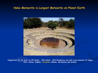 Hoba   Meteorite   is   Largest   Meteorite   on   Planet  Earth Composition: 82.4% Iron, 16.4% Nickel, .76% Cobalt, .04% Phosphorus and with trace amounts of Copper,  Zinc, Carbon, Sulphur,  Chromium , Gallium, Germanium and Iridium.   