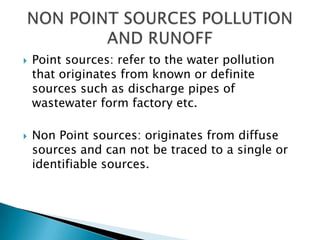 



Point sources: refer to the water pollution
that originates from known or definite
sources such as discharge pipes of
wastewater form factory etc.
Non Point sources: originates from diffuse
sources and can not be traced to a single or
identifiable sources.

 