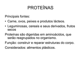 PROTEÍNAS Principais fontes: Carne, ovos, peixes e produtos lácteos. Leguminosas, cereais e seus derivados, frutos secos Proteínas são digeridas em aminoácidos, que serão reagrupados no organismo. Função: construir e reparar estruturas do corpo. Considerados: alimentos plásticos. 