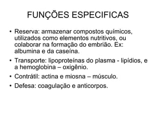 FUNÇÕES ESPECIFICAS Reserva: armazenar compostos químicos, utilizados como elementos nutritivos, ou colaborar na formação do embrião. Ex: albumina e da caseína. Transporte: lipoproteínas do plasma - lipídios, e a hemoglobina – oxigênio. Contrátil: actina e miosna – músculo. Defesa: coagulação e anticorpos. 