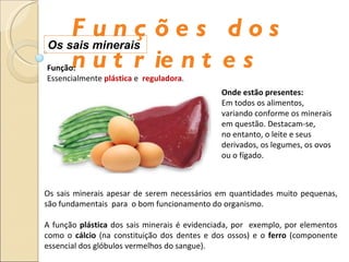 Funções dos nutrientes Os sais minerais  Os sais minerais apesar de serem necessários em quantidades muito pequenas, são fundamentais  para  o bom funcionamento do organismo. A função  plástica  dos sais minerais é evidenciada, por  exemplo, por elementos como o  cálcio  (na constituição dos dentes e dos ossos) e o  ferro  (componente essencial dos glóbulos vermelhos do sangue). Função: Essencialmente  plástica  e  reguladora .  Onde estão presentes: Em todos os alimentos, variando conforme os minerais em questão. Destacam-se,  no entanto, o leite e seus derivados, os legumes, os ovos ou o fígado. 