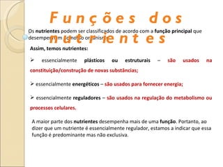 Os  nutrientes  podem ser classificados de acordo com a  função principal  que desempenham no nosso organismo. Assim, temos nutrientes: essencialmente  plásticos ou estruturais  –  são usados na constituição/construção de novas substâncias; essencialmente  energéticos  –  são usados para fornecer energia; essencialmente  reguladores  –  são usados na regulação do metabolismo ou processos celulares. A maior parte dos  nutrientes  desempenha mais de uma  função . Portanto, ao dizer que um nutriente é essencialmente regulador, estamos a indicar que essa função é predominante mas não exclusiva. Funções dos nutrientes 