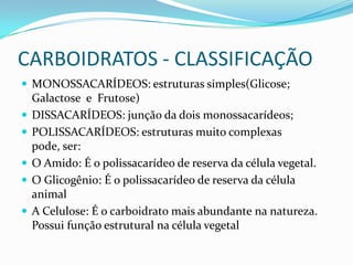 CARBOIDRATOS - CLASSIFICAÇÃOMONOSSACARÍDEOS: estruturas simples(Glicose; Galactose  e  Frutose)DISSACARÍDEOS: junção da dois monossacarídeos;POLISSACARÍDEOS: estruturas muito complexas pode, ser:O Amido: É o polissacarídeo de reserva da célula vegetal.O Glicogênio: É o polissacarídeo de reserva da célula animalA Celulose: É o carboidrato mais abundante na natureza. Possui função estrutural na célula vegetal