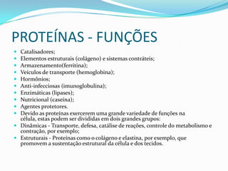 PROTEÍNAS- FUNÇÕESCatalisadores;Elementos estruturais (colágeno) e sistemas contráteis;Armazenamento(ferritina); Veículos de transporte (hemoglobina); Hormônios; Anti-infecciosas (imunoglobulina);Enzimáticas (lipases);Nutricional (caseína);Agentes protetores.Devido as proteínas exercerem uma grande variedade de funções na célula, estas podem ser divididas em dois grandes grupos:Dinâmicas - Transporte, defesa, catálise de reações, controle do metabolismo e contração, por exemplo; Estruturais - Proteínas como o colágeno e elastina, por exemplo, que promovem a sustentação estrutural da célula e dos tecidos.
