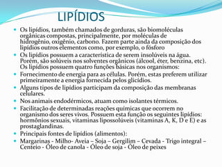 LIPÍDIOSOs lipídios, também chamados de gorduras, são biomoléculas orgânicas compostas, principalmente, por moléculas de hidrogênio, oxigênio, carbono. Fazem parte ainda da composição dos lipídios outros elementos como, por exemplo, o fósforoOs lipídios possuem a característica de serem insolúveis na água. Porém, são solúveis nos solventes orgânicos (álcool, éter, benzina, etc).Os lipídios possuem quatro funções básicas nos organismos:Fornecimento de energia para as células. Porém, estas preferem utilizar primeiramente a energia fornecida pelos glicídios. Alguns tipos de lipídios participam da composição das membranas celulares. Nos animais endodérmicos, atuam como isolantes térmicos. Facilitação de determinadas reações químicas que ocorrem no organismo dos seres vivos. Possuem esta função os seguintes lipídios: hormônios sexuais, vitaminas lipossolúveis (vitaminas A, K, D e E) e as prostaglandinas.Principais fontes de lipídios (alimentos):Margarinas - Milho- Aveia – Soja – Gergilim – Cevada - Trigo integral – Centeio - Óleo de canola - Óleo de soja - Óleo de peixes