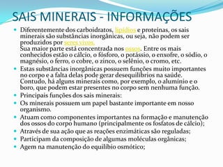 SAIS MINERAIS - INFORMAÇÕESDiferentemente dos carboidratos, lipídios e proteínas, os sais minerais são substâncias inorgânicas, ou seja, não podem ser produzidos por seres vivos. Sua maior parte está concentrada nos ossos. Entre os mais conhecidos estão o cálcio, o fósforo, o potássio, o enxofre, o sódio, o magnésio, o ferro, o cobre, o zinco, o selênio, o cromo, etc. Estas substâncias inorgânicas possuem funções muito importantes no corpo e a falta delas pode gerar desequilíbrios na saúde. Contudo, há alguns minerais como, por exemplo, o alumínio e o boro, que podem estar presentes no corpo sem nenhuma função. Principais funções dos sais minerais:Os minerais possuem um papel bastante importante em nosso organismo.Atuam como componentes importantes na formação e manutenção dos ossos do corpo humano (principalmente os fosfatos de cálcio);Através de sua ação que as reações enzimáticas são reguladas;Participam da composição de algumas moléculas orgânicas;Agem na manutenção do equilíbio osmótico; 