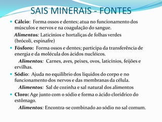 SAIS MINERAIS - FONTESCálcio:  Forma ossos e dentes; atua no funcionamento dos músculos e nervos e na coagulação do sangue. Alimentos: Laticínios e hortaliças de folhas verdes (brócoli, espinafre)Fósforo:  Forma ossos e dentes; participa da transferência de energia e da molécula dos ácidos nucléicos.         Alimentos: Carnes, aves, peixes, ovos, laticínios, feijões e ervilhas.Sódio:  Ajuda no equilíbrio dos líquidos do corpo e no funcionamento dos nervos e das membranas da célula.         Alimentos: Sal de cozinha e sal natural dos alimentosCloro: Age junto com o sódio e forma o ácido clorídrico do estômago.         Alimentos: Encontra-se combinado ao sódio no sal comum.