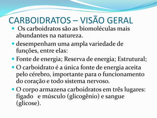 CARBOIDRATOS – VISÃO GERAL  Os carboidratos são as biomoléculas mais abundantes na natureza. desempenham uma ampla variedade de funções, entre elas:  Fonte de energia; Reserva de energia; Estrutural; O carboidrato é a única fonte de energia aceita pelo cérebro, importante para o funcionamento do coração e todo sistema nervoso. O corpo armazena carboidratos em três lugares: fígado   e músculo (glicogênio) e sangue (glicose).  
