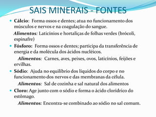 SAIS MINERAIS - FONTESCálcio:  Forma ossos e dentes; atua no funcionamento dos músculos e nervos e na coagulação do sangue.     Alimentos: Laticínios e hortaliças de folhas verdes (brócoli, espinafre)Fósforo:  Forma ossos e dentes; participa da transferência de energia e da molécula dos ácidos nucléicos.         Alimentos: Carnes, aves, peixes, ovos, laticínios, feijões e ervilhas.Sódio:  Ajuda no equilíbrio dos líquidos do corpo e no funcionamento dos nervos e das membranas da célula.         Alimentos: Sal de cozinha e sal natural dos alimentosCloro: Age junto com o sódio e forma o ácido clorídrico do estômago.         Alimentos: Encontra-se combinado ao sódio no sal comum.