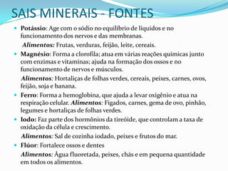 SAIS MINERAIS - FONTESPotássio: Age com o sódio no equilíbrio de líquidos e no funcionamento dos nervos e das membranas.       Alimentos: Frutas, verduras, feijão, leite, cereais.Magnésio: Forma a clorofila; atua em várias reações químicas junto com enzimas e vitaminas; ajuda na formação dos ossos e no funcionamento de nervos e músculos.Alimentos: Hortaliças de folhas verdes, cereais, peixes, carnes, ovos, feijão, soja e banana.Ferro: Forma a hemoglobina, que ajuda a levar oxigênio e atua na respiração celular. Alimentos: Fígados, carnes, gema de ovo, pinhão, legumes e hortaliças de folhas verdes.Iodo: Faz parte dos hormônios da tireóide, que controlam a taxa de oxidação da célula e crescimento. Alimentos: Sal de cozinha iodado, peixes e frutos do mar.Flúor: Fortalece ossos e dentes     Alimentos: Água fluoretada, peixes, chás e em pequena quantidade em todos os alimentos.