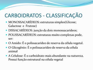 CARBOIDRATOS - CLASSIFICAÇÃOMONOSSACARÍDEOS: estruturas simples(Glicose; Galactose  e  Frutose)DISSACARÍDEOS: junção da dois monossacarídeos;POLISSACARÍDEOS: estruturas muito complexas pode, ser:O Amido: É o polissacarídeo de reserva da célula vegetal.O Glicogênio: É o polissacarídeo de reserva da célula animalA Celulose: É o carboidrato mais abundante na natureza. Possui função estrutural na célula vegetal