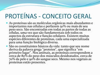 PROTEÍNAS - CONCEITO GERALAs proteínas são as moléculas orgânicas mais abundantes e importantes nas células e perfazem 50% ou mais de seu peso seco. São encontradas em todas as partes de todas as células, uma vez que são fundamentais sob todos os aspectos da estrutura e função celulares. Existem muitas espécies diferentes de proteínas, cada uma especializada para uma função biológica diversa. São os constituintes básicos da vida: tanto que seu nome deriva da palavra grega "proteios", que significa "em primeiro lugar". Nos animais, as proteínas correspondem a cerca de 80% do peso dos músculos desidratados, cerca de 70% da pele e 90% do sangue seco. Mesmo nos vegetais as proteínas estão presentes.