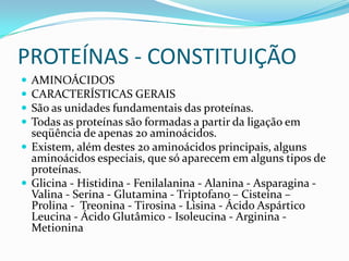 PROTEÍNAS - CONSTITUIÇÃOAMINOÁCIDOSCARACTERÍSTICAS GERAIS São as unidades fundamentais das proteínas. Todas as proteínas são formadas a partir da ligação em seqüência de apenas 20 aminoácidos. Existem, além destes 20 aminoácidos principais, alguns aminoácidos especiais, que só aparecem em alguns tipos de proteínas.Glicina - Histidina - Fenilalanina - Alanina - Asparagina -Valina - Serina - Glutamina - Triptofano – Cisteína – Prolina -  Treonina- Tirosina - Lisina - Ácido Aspártico Leucina - Ácido Glutâmico - Isoleucina - Arginina - Metionina