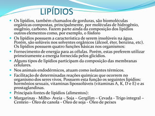 LIPÍDIOSOs lipídios, também chamados de gorduras, são biomoléculas orgânicas compostas, principalmente, por moléculas de hidrogênio, oxigênio, carbono. Fazem parte ainda da composição dos lipídios outros elementos como, por exemplo, o fósforoOs lipídios possuem a característica de serem insolúveis na água. Porém, são solúveis nos solventes orgânicos (álcool, éter, benzina, etc).Os lipídios possuem quatro funções básicas nos organismos:Fornecimento de energia para as células. Porém, estas preferem utilizar primeiramente a energia fornecida pelos glicídios. Alguns tipos de lipídios participam da composição das membranas celulares. Nos animais endodérmicos, atuam como isolantes térmicos. Facilitação de determinadas reações químicas que ocorrem no organismo dos seres vivos. Possuem esta função os seguintes lipídios: hormônios sexuais, vitaminas lipossolúveis (vitaminas A, K, D e E) e as prostaglandinas.Principais fontes de lipídios (alimentos):Margarinas - Milho- Aveia – Soja – Gergilim – Cevada - Trigo integral – Centeio - Óleo de canola - Óleo de soja - Óleo de peixes