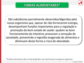 FIBRAS ALIMENTARES*


  São substâncias parcialmente absorvidas/digeridas pelo
 nosso organismo que, apesar de não fornecerem energia,
  desempenham funções importantes para a regulação e
    promoção do bom estado de saúde: ajudam ao bom
   funcionamento do intestino; provocam a sensação de
saciedade, prevenindo a ingestão exagerada de alimentos e
       diminuem desta forma o risco de obesidade.




* As fibras alimentares são um tipo de glícidos, mas não fornecem energia ao organismo.
 