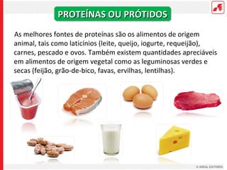 PROTEÍNAS OU PRÓTIDOS
As melhores fontes de proteínas são os alimentos de origem
animal, tais como laticínios (leite, queijo, iogurte, requeijão),
carnes, pescado e ovos. Também existem quantidades apreciáveis
em alimentos de origem vegetal como as leguminosas verdes e
secas (feijão, grão-de-bico, favas, ervilhas, lentilhas).
 