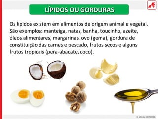 LÍPIDOS OU GORDURAS
Os lípidos existem em alimentos de origem animal e vegetal.
São exemplos: manteiga, natas, banha, toucinho, azeite,
óleos alimentares, margarinas, ovo (gema), gordura de
constituição das carnes e pescado, frutos secos e alguns
frutos tropicais (pera-abacate, coco).
 