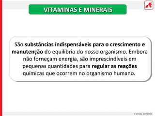 VITAMINAS E MINERAIS



 São substâncias indispensáveis para o crescimento e
manutenção do equilíbrio do nosso organismo. Embora
    não forneçam energia, são imprescindíveis em
    pequenas quantidades para regular as reações
    químicas que ocorrem no organismo humano.
 