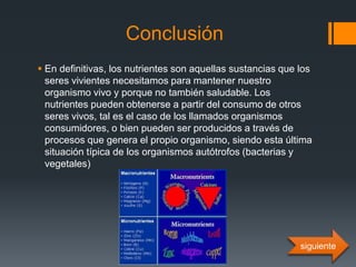 Conclusión
 En definitivas, los nutrientes son aquellas sustancias que los
seres vivientes necesitamos para mantener nuestro
organismo vivo y porque no también saludable. Los
nutrientes pueden obtenerse a partir del consumo de otros
seres vivos, tal es el caso de los llamados organismos
consumidores, o bien pueden ser producidos a través de
procesos que genera el propio organismo, siendo esta última
situación típica de los organismos autótrofos (bacterias y
vegetales)
siguiente
 