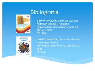 Bibliografía.
SERVÍN RODAS María del Carmen
Nutrición Básica Y Aplicada
Universidad Nacional Autónoma de
México, 2013
PP: 259
CASANUEVA Esther, Perez Ana Bertha
Nutriología Médica
Ed. Médica Panamericana, México, Df.,
2008
PP: 824.
 