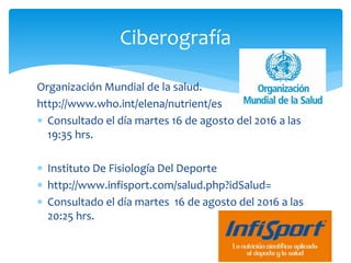 Organización Mundial de la salud.
http://www.who.int/elena/nutrient/es
 Consultado el día martes 16 de agosto del 2016 a las
19:35 hrs.
 Instituto De Fisiología Del Deporte
 http://www.infisport.com/salud.php?idSalud=
 Consultado el día martes 16 de agosto del 2016 a las
20:25 hrs.
Ciberografía
 