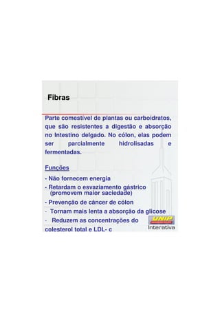 Fibras
Parte comestível de plantas ou carboidratos,
que são resistentes a digestão e absorção
no Intestino delgado. No cólon, elas podem
ser parcialmente hidrolisadas e
fermentadas.
Funções
- Não fornecem energia
- Retardam o esvaziamento gástrico
(promovem maior saciedade)
- Prevenção de câncer de cólon
- Tornam mais lenta a absorção da glicose
- Reduzem as concentrações do
colesterol total e LDL- c
 