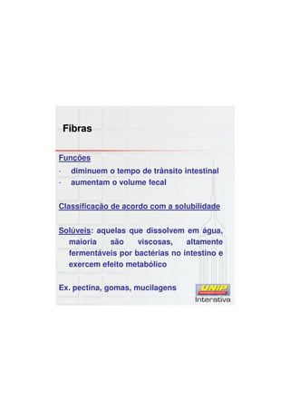 Fibras
Funções
- diminuem o tempo de trânsito intestinal
- aumentam o volume fecal
Classificação de acordo com a solubilidade
Solúveis: aquelas que dissolvem em água,
maioria são viscosas, altamente
fermentáveis por bactérias no intestino e
exercem efeito metabólico
Ex. pectina, gomas, mucilagens
 
