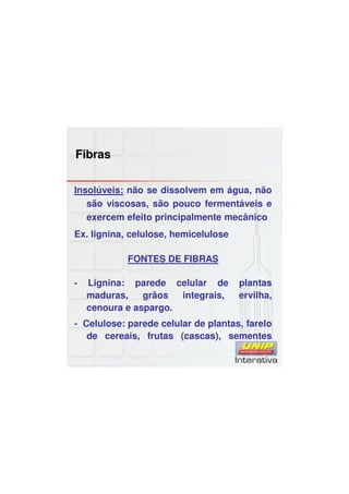 Fibras
Insolúveis: não se dissolvem em água, não
são viscosas, são pouco fermentáveis e
exercem efeito principalmente mecânico
Ex. lignina, celulose, hemicelulose
FONTES DE FIBRAS
- Lignina: parede celular de plantas
maduras, grãos integrais, ervilha,
cenoura e aspargo.
- Celulose: parede celular de plantas, farelo
de cereais, frutas (cascas), sementes
 